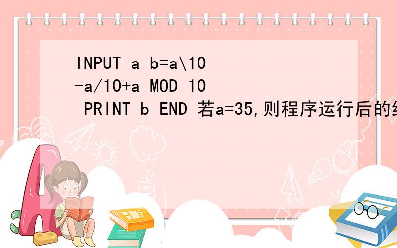 INPUT a b=a\10-a/10+a MOD 10 PRINT b END 若a=35,则程序运行后的结果是?A 4.5 B 3 C 1.5 D以上没有个对的说的上的再加50 INPUT a b=a\10-a/10+a MOD 10 PRINT b END