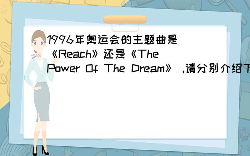 1996年奥运会的主题曲是 《Reach》还是《The Power Of The Dream》 ,请分别介绍下.1996年奥运会的主题曲是 《Reach》还是《The Power Of The Dream》 ,请分别介绍下,这两首歌曲与96年奥运的关系,谢谢了.