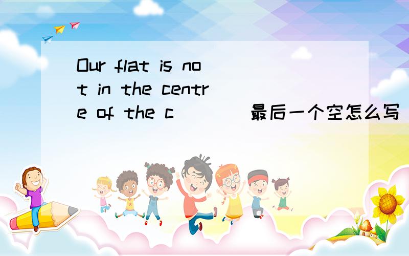 Our flat is not in the centre of the c____最后一个空怎么写
