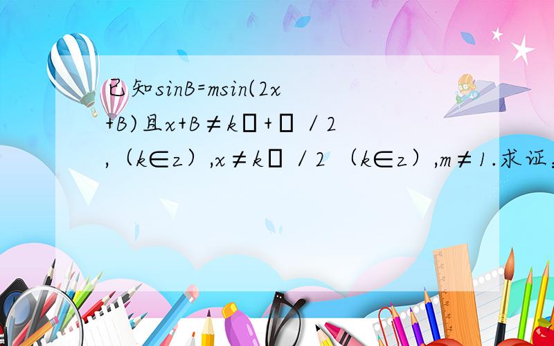 已知sinB=msin(2x+B)且x+B≠kπ+π／2,（k∈z）,x≠kπ／2 （k∈z）,m≠1.求证：tan(x+B)=（1+m／1-m）t接上：nx