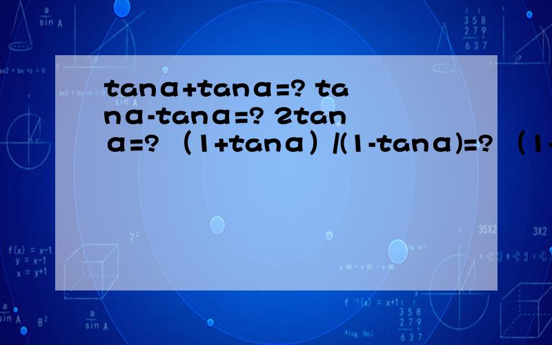 tanα+tanα=? tanα-tanα=? 2tanα=? （1+tanα）/(1-tanα)=? （1-tanα）/(1+tanα)=?一定要准确啊,考试要用到了