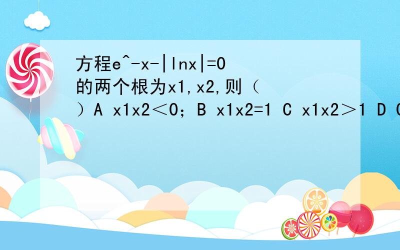 方程e^-x-|lnx|=0的两个根为x1,x2,则（ ）A x1x2＜0；B x1x2=1 C x1x2＞1 D 0＜x1x2＜1