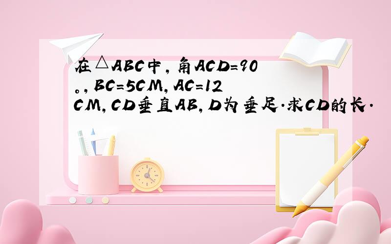 在△ABC中,角ACD=90°,BC=5CM,AC=12CM,CD垂直AB,D为垂足.求CD的长.