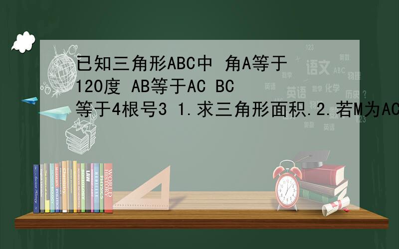 已知三角形ABC中 角A等于120度 AB等于AC BC等于4根号3 1.求三角形面积.2.若M为AC边的点求BM.