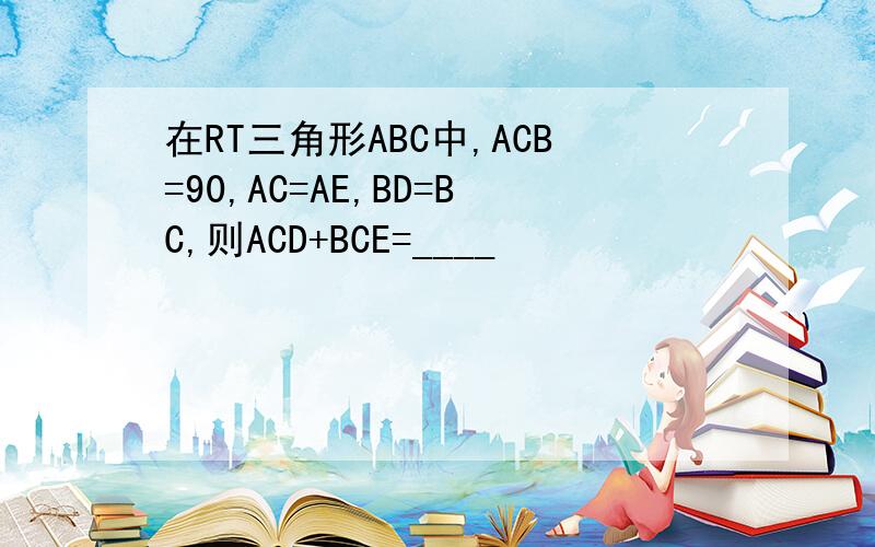 在RT三角形ABC中,ACB=90,AC=AE,BD=BC,则ACD+BCE=____