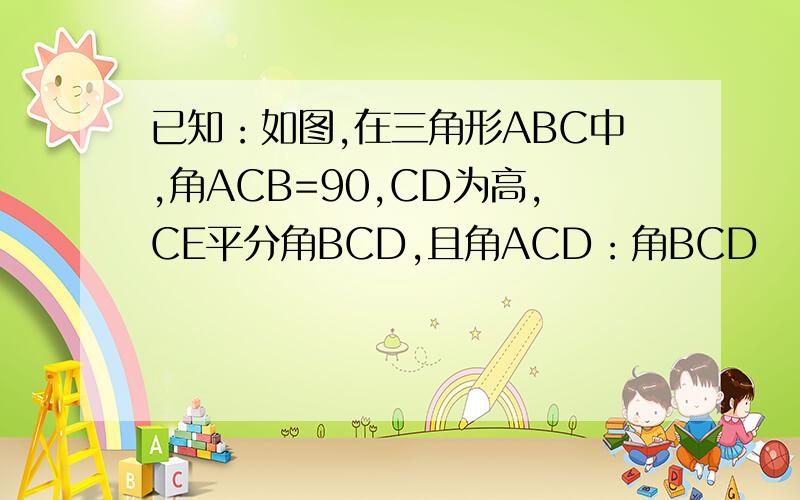 已知：如图,在三角形ABC中,角ACB=90,CD为高,CE平分角BCD,且角ACD：角BCD