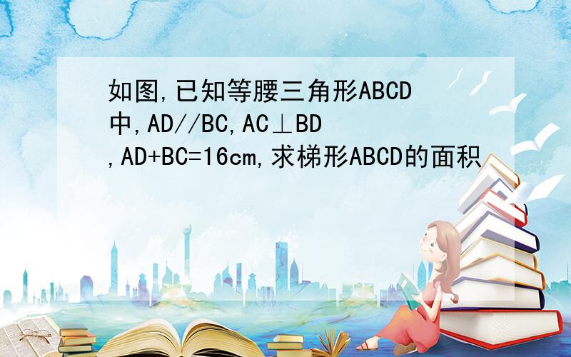 如图,已知等腰三角形ABCD中,AD//BC,AC⊥BD,AD+BC=16cm,求梯形ABCD的面积