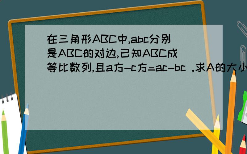 在三角形ABC中,abc分别是ABC的对边,已知ABC成等比数列,且a方-c方=ac-bc .求A的大小