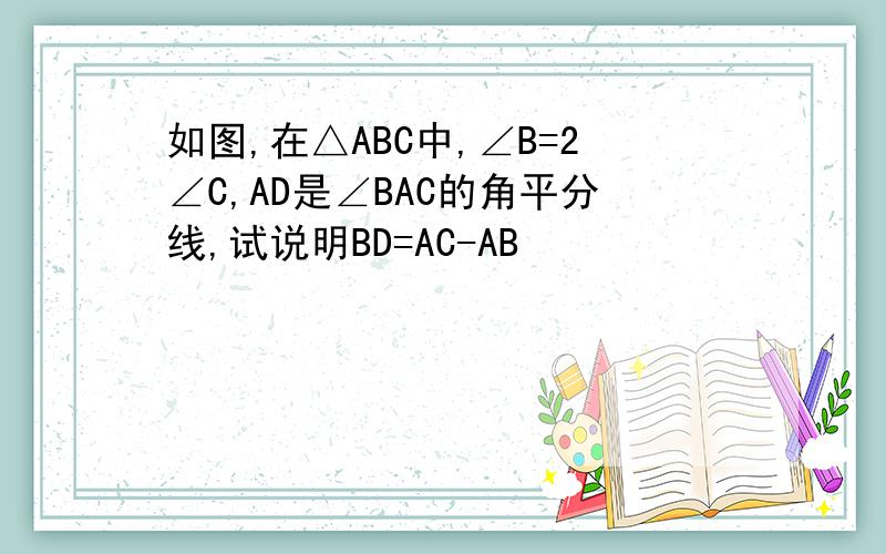 如图,在△ABC中,∠B=2∠C,AD是∠BAC的角平分线,试说明BD=AC-AB