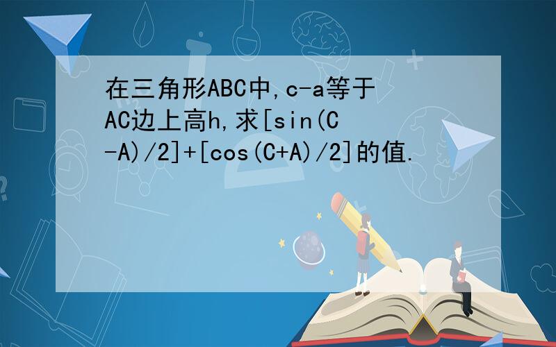 在三角形ABC中,c-a等于AC边上高h,求[sin(C-A)/2]+[cos(C+A)/2]的值.