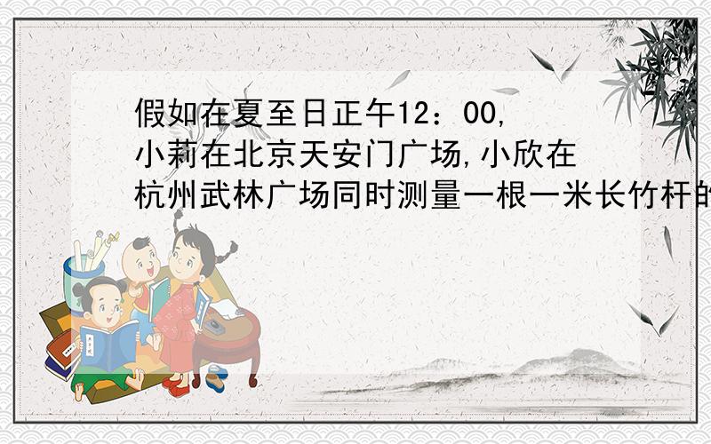 假如在夏至日正午12：00,小莉在北京天安门广场,小欣在杭州武林广场同时测量一根一米长竹杆的影子,结果如在夏至日正午12：00,小莉在北京天安门广场,小欣在杭州武林广场同时测量一根一米