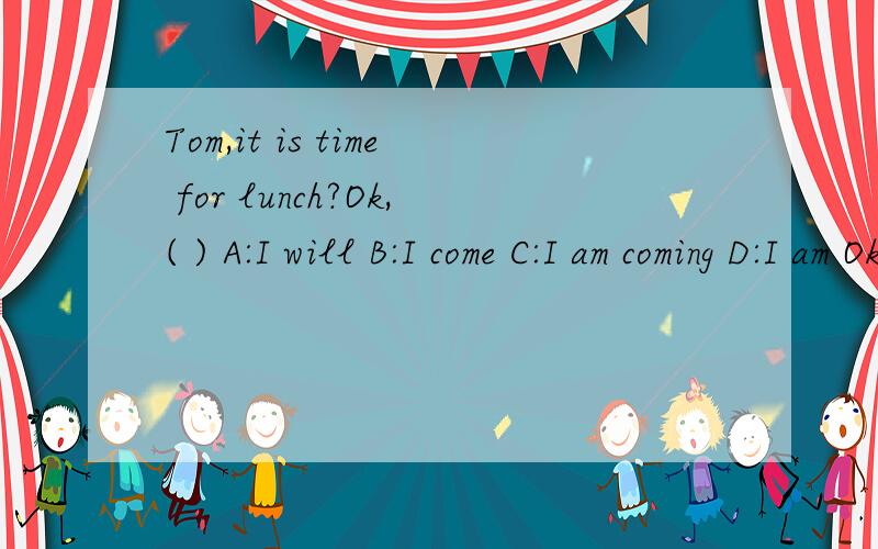 Tom,it is time for lunch?Ok,( ) A:I will B:I come C:I am coming D:I am Ok