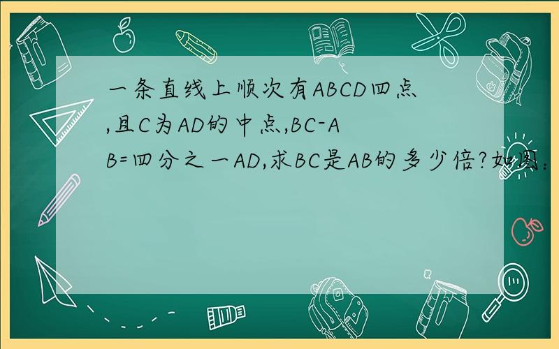 一条直线上顺次有ABCD四点,且C为AD的中点,BC-AB=四分之一AD,求BC是AB的多少倍?如图：A--B----C------D