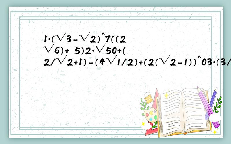 1.（√3-√2）^7（（2√6）+ 5）2.√50+（2/√2+1）-（4√1/2）+（2（√2-1））^03.（3/5√xy的立方）÷（4/5√x/y）（-5/6√x的立方y）4.（2/b√ab的5次方）-（1-3/2√a的立方b）÷3√b/a5.已知x=√x+1求（（x