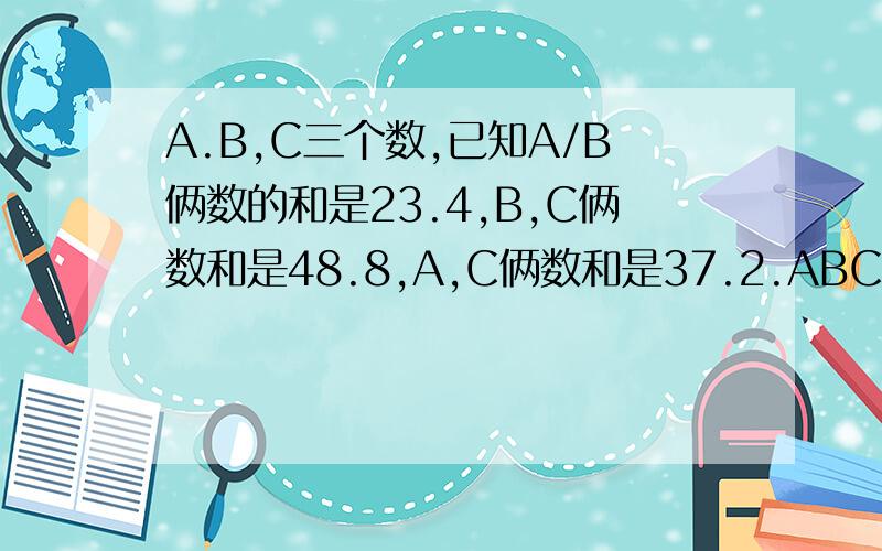 A.B,C三个数,已知A/B俩数的和是23.4,B,C俩数和是48.8,A,C俩数和是37.2.ABC 三个数的和是多少?