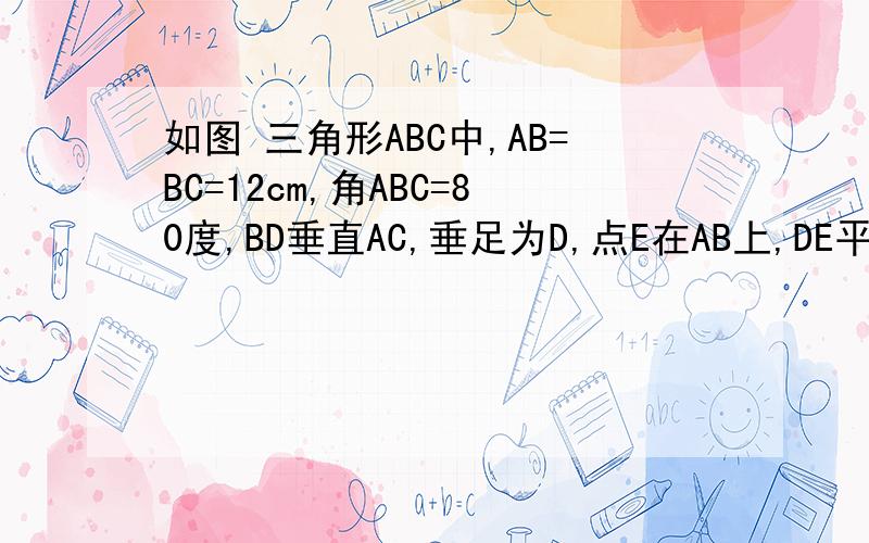 如图 三角形ABC中,AB=BC=12cm,角ABC=80度,BD垂直AC,垂足为D,点E在AB上,DE平行于BC求de长