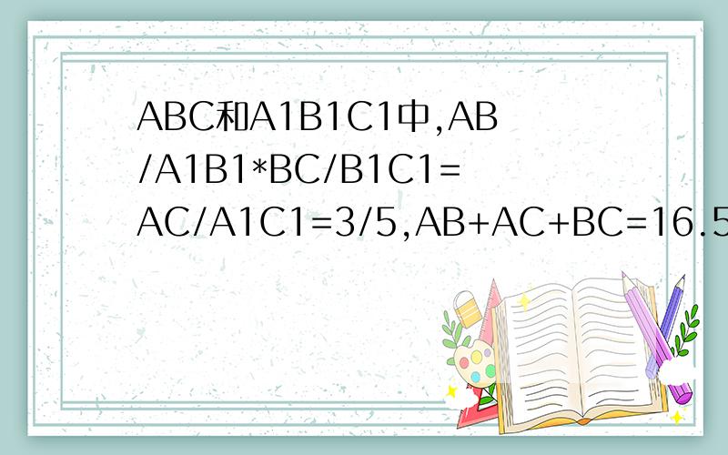 ABC和A1B1C1中,AB/A1B1*BC/B1C1=AC/A1C1=3/5,AB+AC+BC=16.5m,A1+B1+C1=?need!急