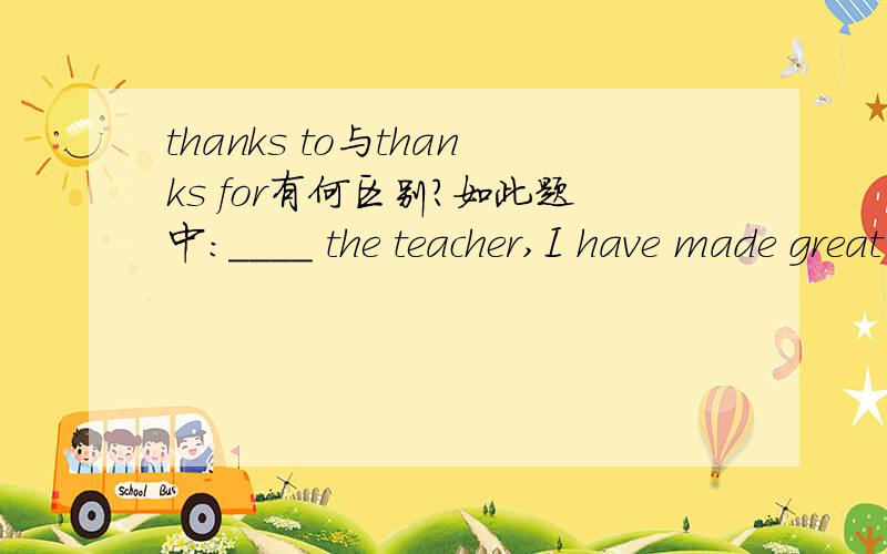 thanks to与thanks for有何区别?如此题中：____ the teacher,I have made great progress in my physics.A.ThankingB.Thanks forC.Thanks toD.Thanks