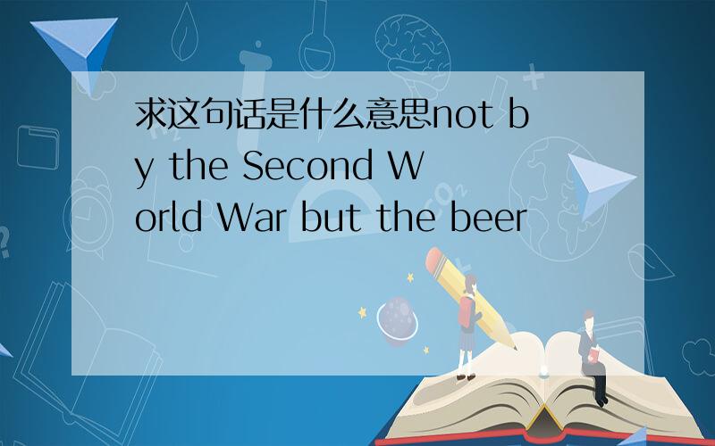 求这句话是什么意思not by the Second World War but the beer