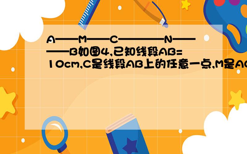A——M——C————N————B如图4,已知线段AB=10cm,C是线段AB上的任意一点,M是AC的中点,N是BC的中点,求MN的长度.