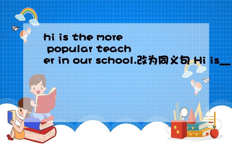 hi is the more popular teacher in our school.改为同义句 Hi is__ __than__ __ __in our school.