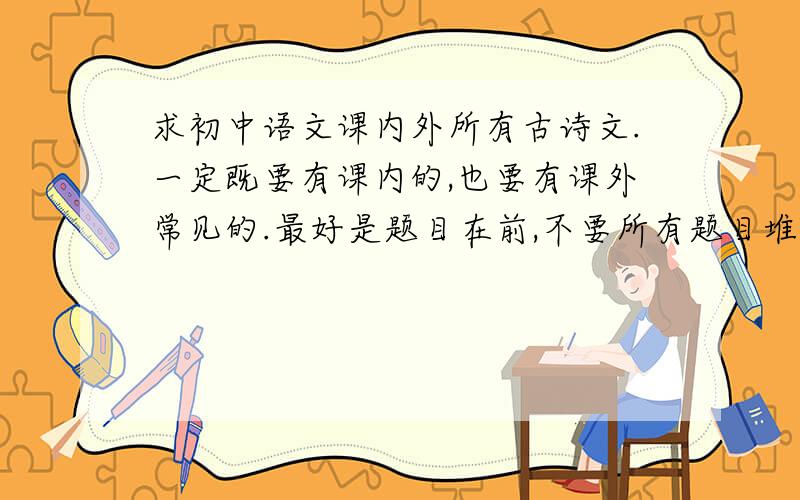 求初中语文课内外所有古诗文.一定既要有课内的,也要有课外常见的.最好是题目在前,不要所有题目堆在一起,答案又全部堆在后面.感激不尽!