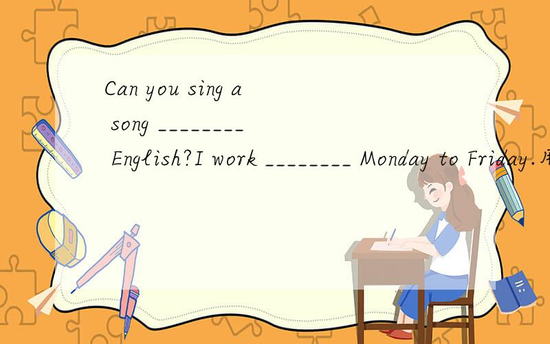 Can you sing a song ________ English?I work ________ Monday to Friday.用合适的单词把句子补充完整：He is ill,so he is staying ________ bed.