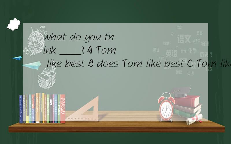 what do you think ____?A Tom like best B does Tom like best C Tom likes best D will Tom like bestwhere ___ they will go for the vacation A do you like B as for you C as you want D do you think