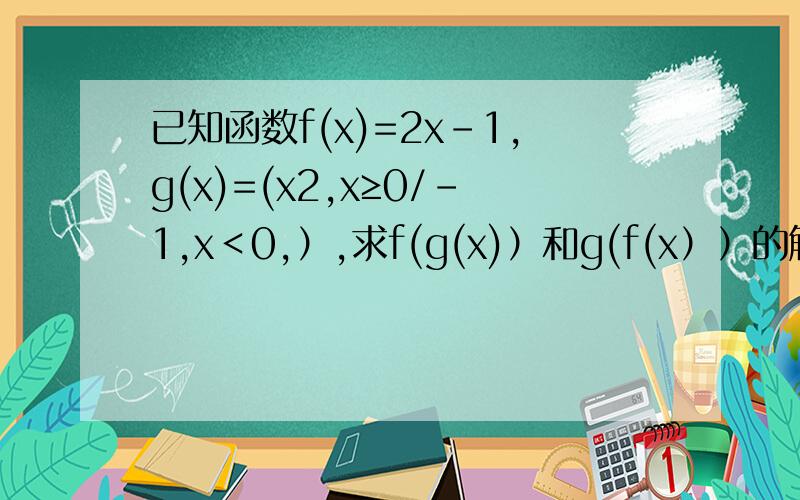 已知函数f(x)=2x-1,g(x)=(x2,x≥0/-1,x＜0,）,求f(g(x)）和g(f(x））的解析式
