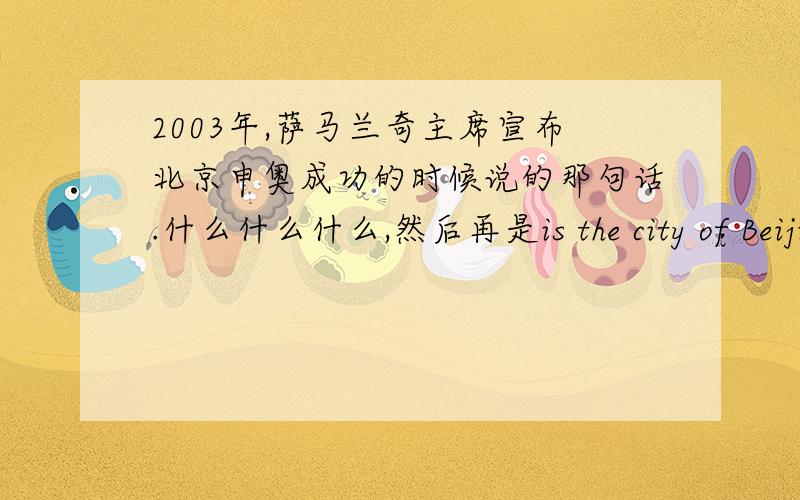2003年,萨马兰奇主席宣布北京申奥成功的时候说的那句话.什么什么什么,然后再是is the city of Beijing.我要那整句话