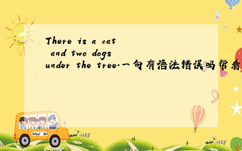 There is a cat and two dogs under the tree.一句有语法错误吗帮看一下这个句子有什么语法错误么