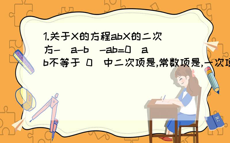 1.关于X的方程abX的二次方-（a-b）-ab=0（ab不等于 0）中二次项是,常数项是,一次项是?