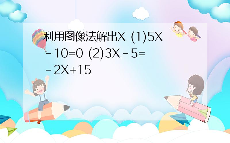 利用图像法解出X (1)5X-10=0 (2)3X-5=-2X+15