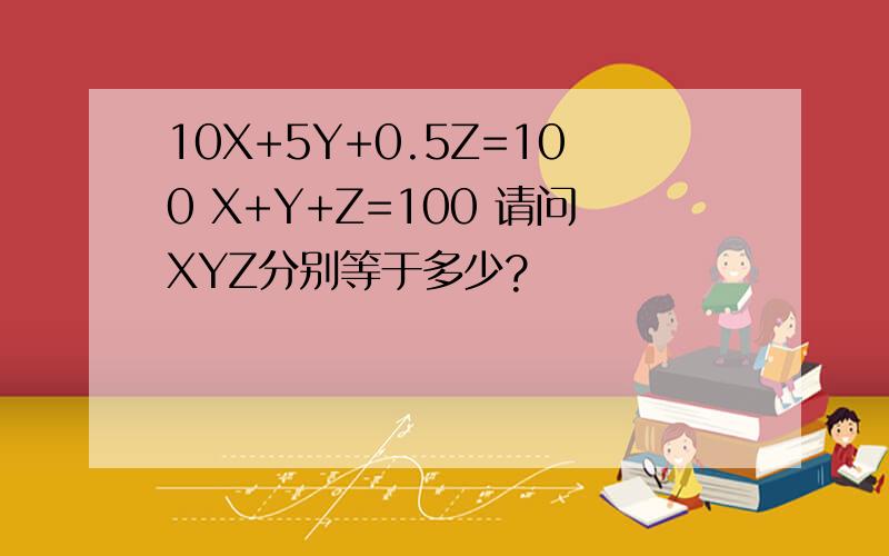 10X+5Y+0.5Z=100 X+Y+Z=100 请问XYZ分别等于多少?