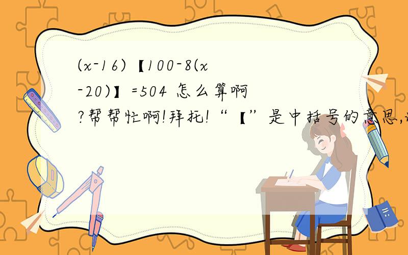 (x-16)【100-8(x-20)】=504 怎么算啊?帮帮忙啊!拜托!“【”是中括号的意思,谢列啊,详细点!必须详细!