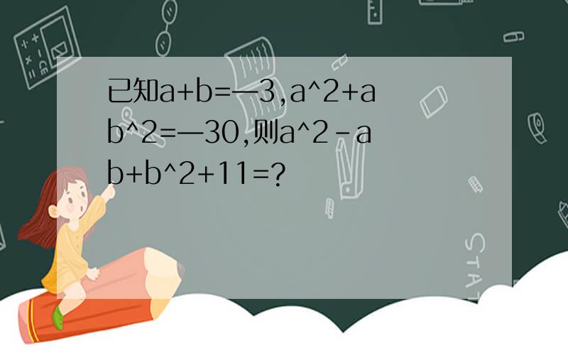 已知a+b=—3,a^2+ab^2=—30,则a^2-ab+b^2+11=?