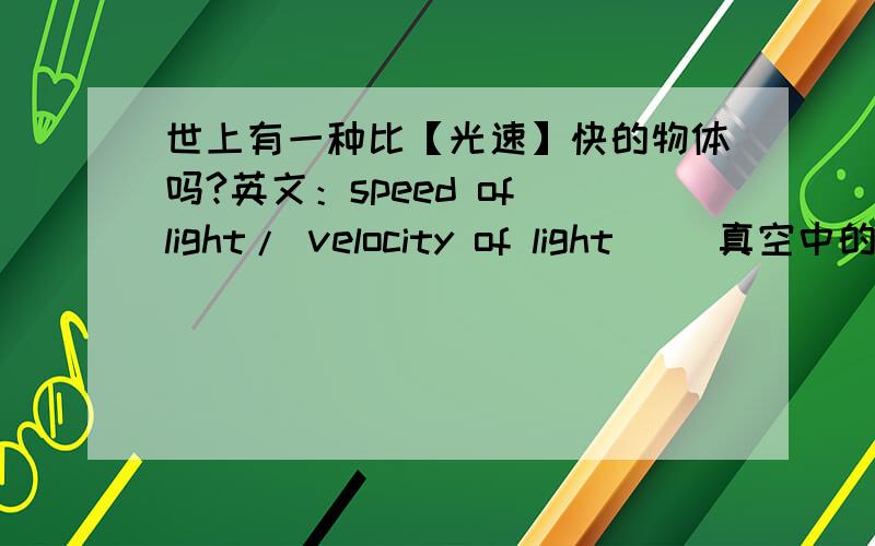 世上有一种比【光速】快的物体吗?英文：speed of light/ velocity of light 　　真空中的光速是一个重要的物理常量.　　光速定义值：c=299792458m/s=299792.458km/s　 　　光速计算值:c=