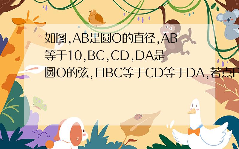 如图,AB是圆O的直径,AB等于10,BC,CD,DA是圆O的弦,且BC等于CD等于DA,若点P是直径AB上的一动点.则PD加PC的如图,AB是圆O的直径,AB等于10,BC、CD、DA是圆O的弦,且BC等于CD等于DA,若点P是直径AB上的一动点.则