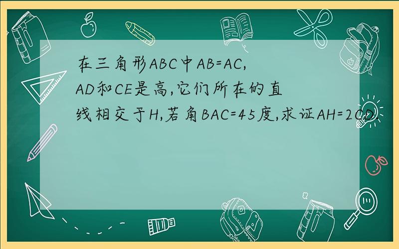 在三角形ABC中AB=AC,AD和CE是高,它们所在的直线相交于H,若角BAC=45度,求证AH=2CD.