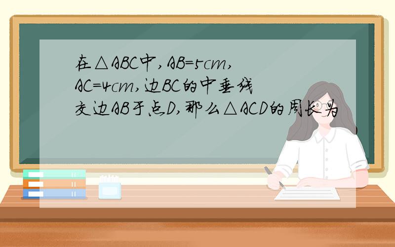 在△ABC中,AB=5cm,AC=4cm,边BC的中垂线交边AB于点D,那么△ACD的周长为