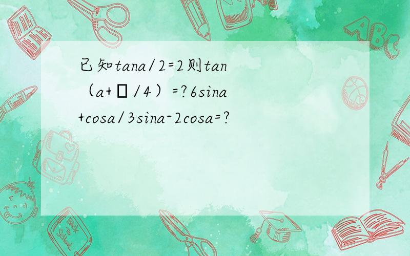 已知tana/2=2则tan（a+π/4）=?6sina+cosa/3sina-2cosa=?