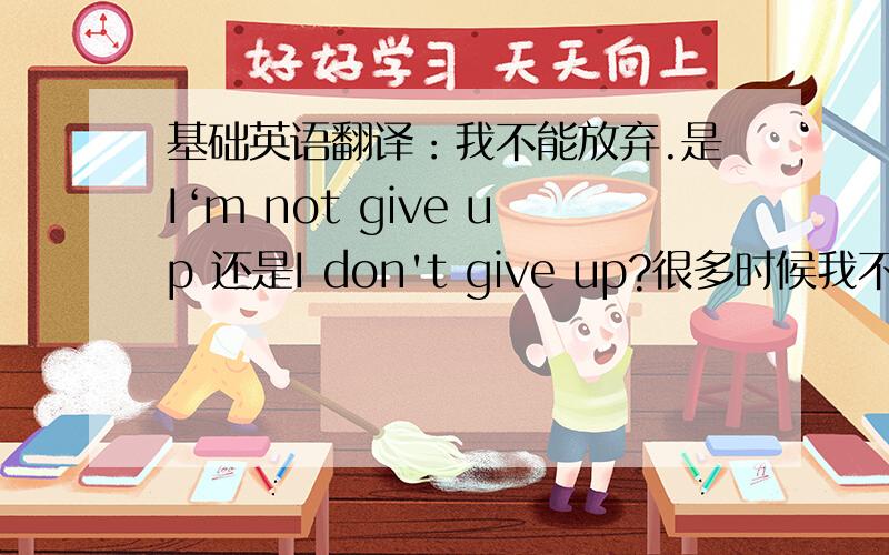 基础英语翻译：我不能放弃.是I‘m not give up 还是I don't give up?很多时候我不知道要怎么翻译那些“不,不能”之类的,也搞不清楚是用not 还是 don’t或者还是我上面两种的都不是？对不起，我英