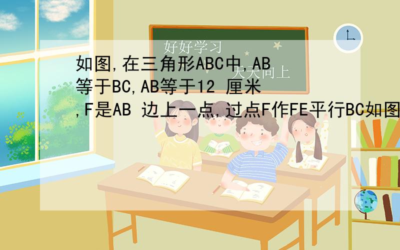 如图,在三角形ABC中,AB等于BC,AB等于12 厘米,F是AB 边上一点,过点F作FE平行BC如图,在三角形ABC中,AB等于BC,AB等于12 厘米,F是AB 边上一点,过点F作FE平行BC交AC于点E,过点E作ED平行AB交BC于点D,则四边形BD