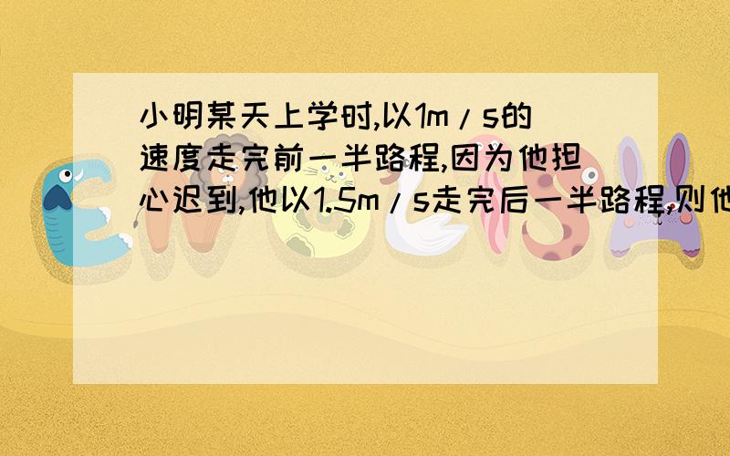 小明某天上学时,以1m/s的速度走完前一半路程,因为他担心迟到,他以1.5m/s走完后一半路程,则他的平均速度