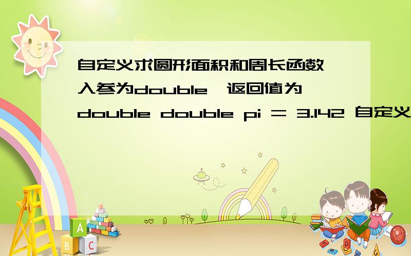 自定义求圆形面积和周长函数,入参为double,返回值为double double pi = 3.142 自定义求圆形面积和周长函数,入参为double,返回值为doubledouble pi = 3.14;显示出计算结果.提示double getSquare(double n){.}double ge