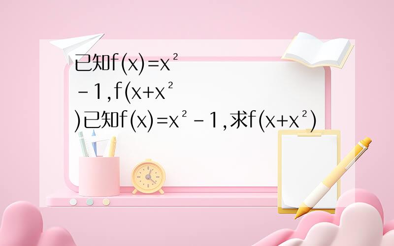 已知f(x)=x²-1,f(x+x²)已知f(x)=x²-1,求f(x+x²)