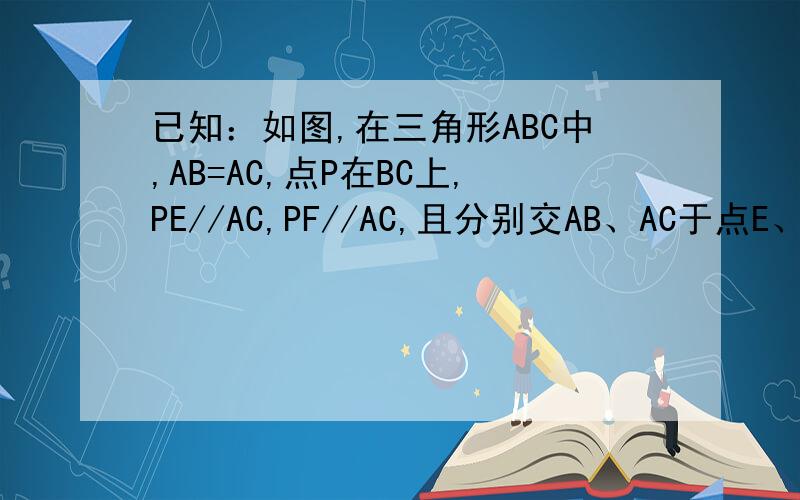已知：如图,在三角形ABC中,AB=AC,点P在BC上,PE//AC,PF//AC,且分别交AB、AC于点E、F……已知：如图,在三角形ABC中,AB=AC,点P在BC上,PE//AC,PF//AC,且分别交AB、AC于点E、F.试说明PE+PF=AB谔谔..打错了..PE//AC PF//