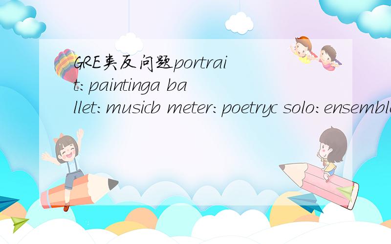 GRE类反问题portrait：paintinga ballet：musicb meter：poetryc solo：ensembled biography：historye documentary：event