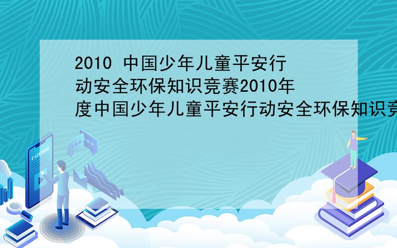 2010 中国少年儿童平安行动安全环保知识竞赛2010年度中国少年儿童平安行动安全环保知识竞赛 要对