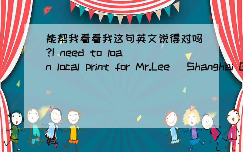 能帮我看看我这句英文说得对吗?I need to loan local print for Mr.Lee (Shanghai General Manager).Please find the detail information below and set up.location:Room 1 at 12FContact person:Li mingming Ext.2005中文是：我想借一个打印